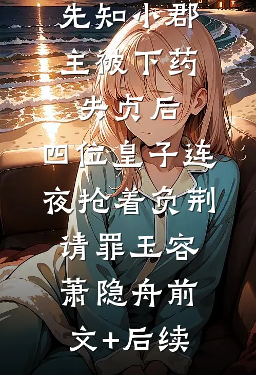 先知小郡主被下药失贞后，四位皇子连夜抢着负荆请罪玉容萧隐舟前文+后续