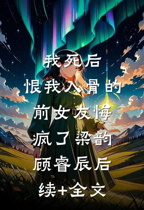 我死后，恨我入骨的前女友悔疯了梁韵顾睿辰后续+全文
