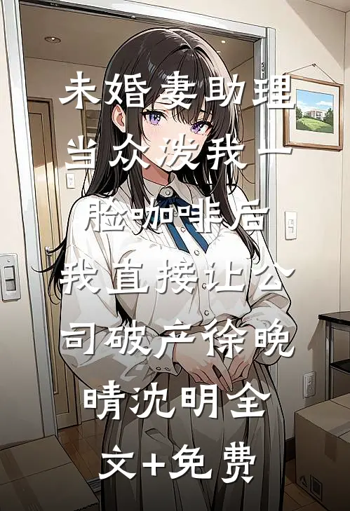 未婚妻助理当众泼我一脸咖啡后，我直接让公司破产徐晚晴沈明全文+免费