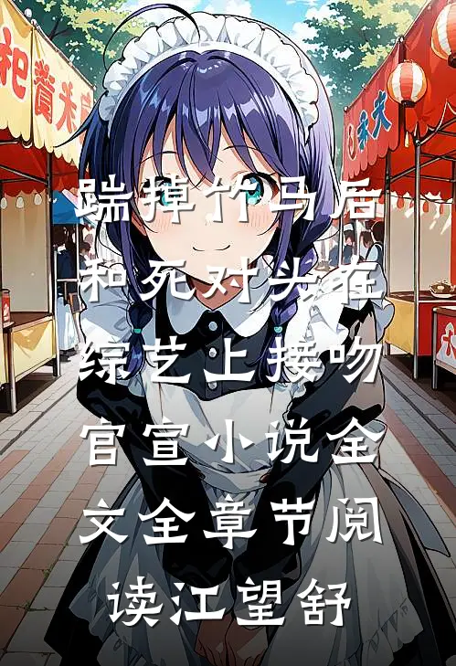 踹掉竹马后，和死对头在综艺上接吻官宣小说全文全章节阅读江望舒