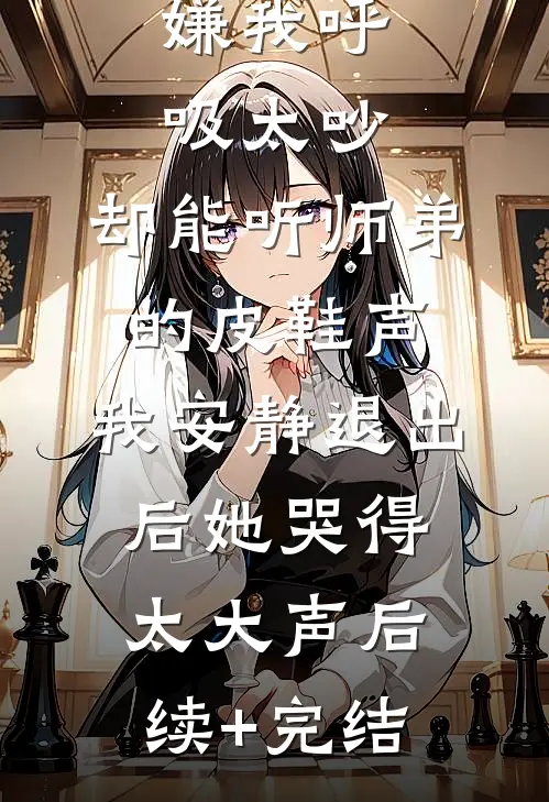 嫌我呼吸太吵，却能听师弟的皮鞋声，我安静退出后她哭得太大声后续+完结