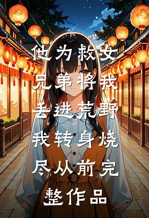 他为救女兄弟将我丢进荒野，我转身烧尽从前完整作品