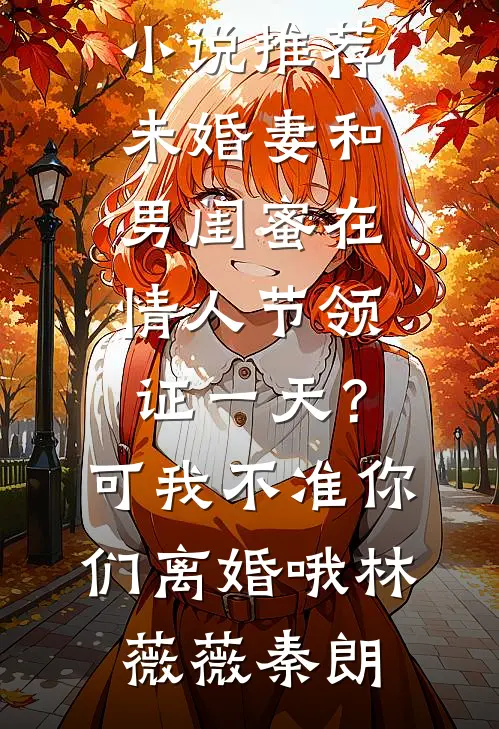 未婚妻和男闺蜜在情人节领证一天？可我不准你们离婚哦林薇薇秦朗免费小说免费阅读_完结版小说推荐未婚妻和男闺蜜在情人节领证一天？可我不准你们离婚哦林薇薇秦朗