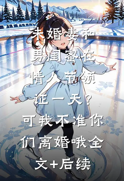 未婚妻和男闺蜜在情人节领证一天？可我不准你们离婚哦全文+后续
