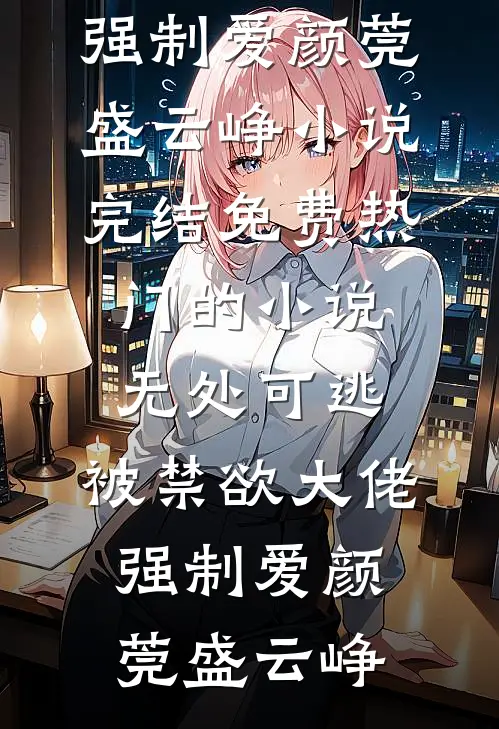 无处可逃，被禁欲大佬强制爱颜莞盛云峥小说完结免费_热门的小说无处可逃，被禁欲大佬强制爱颜莞盛云峥