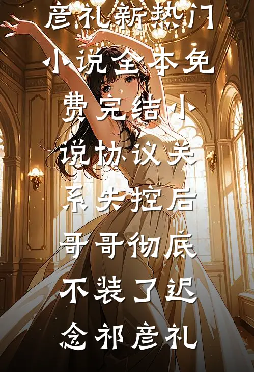 协议关系失控后，哥哥彻底不装了迟念祁彦礼新热门小说_全本免费完结小说协议关系失控后，哥哥彻底不装了迟念祁彦礼