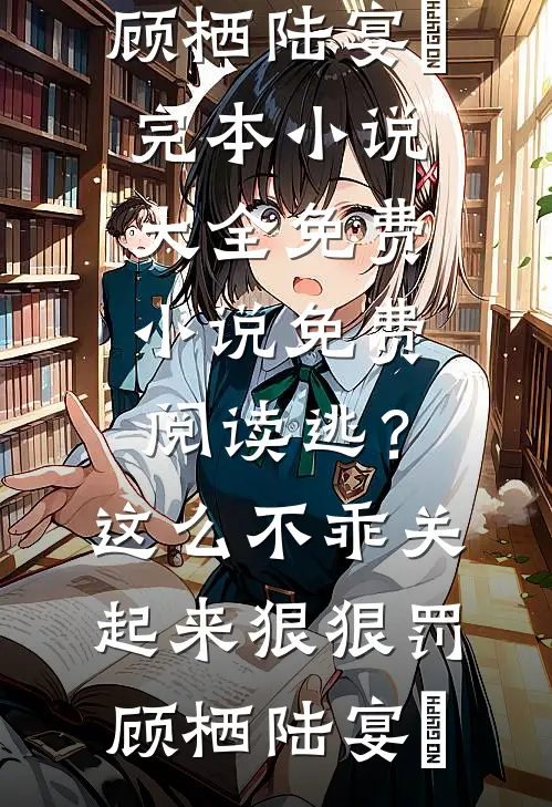 逃？这么不乖关起来狠狠罚顾栖陆宴俢完本小说大全_免费小说免费阅读逃？这么不乖关起来狠狠罚顾栖陆宴俢