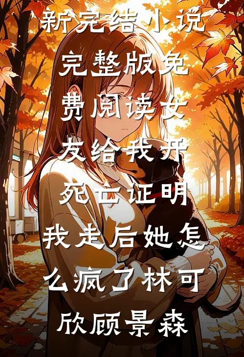 女友给我开死亡证明，我走后她怎么疯了林可欣顾景森最新完结小说_完整版免费阅读女友给我开死亡证明，我走后她怎么疯了林可欣顾景森