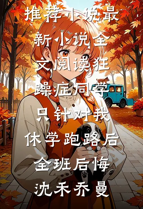 狂躁症同学只针对我，休学跑路后全班后悔沈禾乔曼最新推荐小说_最新小说全文阅读狂躁症同学只针对我，休学跑路后全班后悔沈禾乔曼