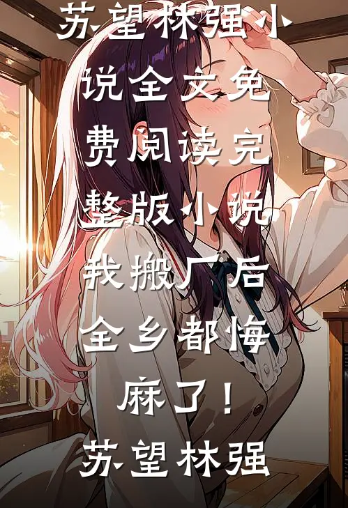 我搬厂后，全乡都悔麻了！苏望林强小说全文免费阅读_完整版小说我搬厂后，全乡都悔麻了！苏望林强