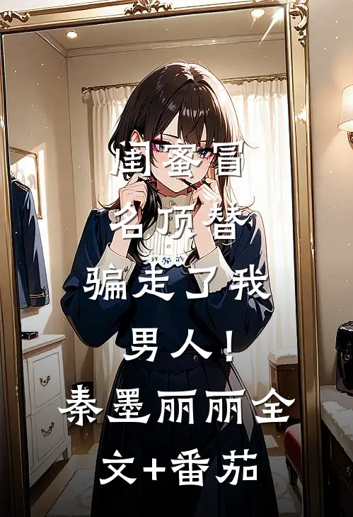 闺蜜冒名顶替，骗走了我男人！秦墨丽丽全文+番茄