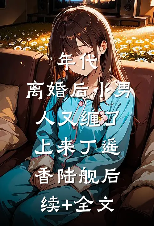 年代，离婚后小男人又缠了上来丁遥香陆舰后续+全文