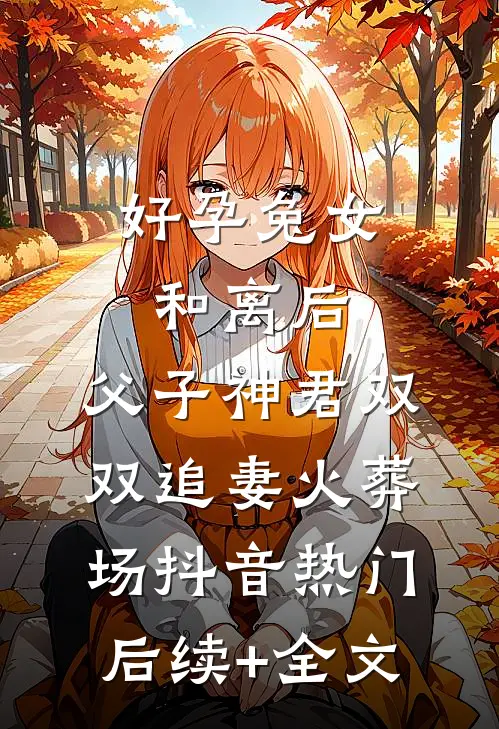 好孕兔女和离后，父子神君双双追妻火葬场抖音热门后续+全文