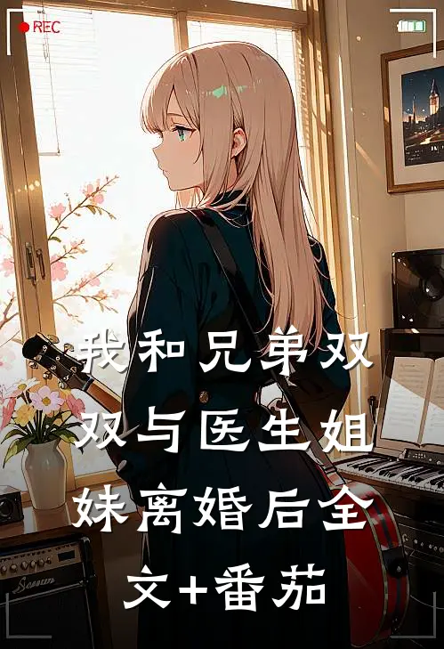 我和兄弟双双与医生姐妹离婚后全文+番茄