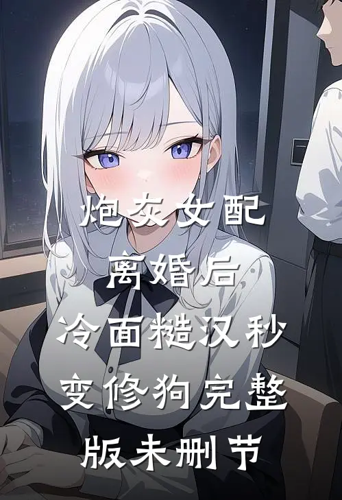 炮灰女配离婚后，冷面糙汉秒变修狗完整版未删节