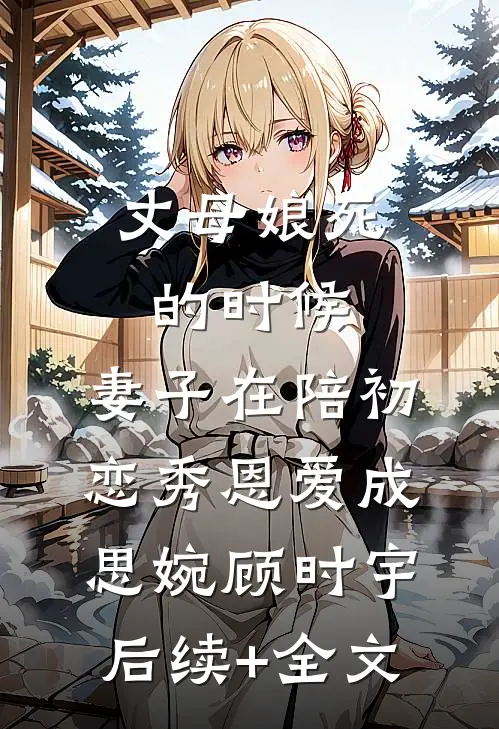 丈母娘死的时候，妻子在陪初恋秀恩爱成思婉顾时宇后续+全文