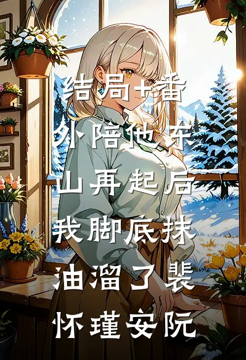 结局+番外陪他东山再起后，我脚底抹油溜了裴怀瑾安阮
