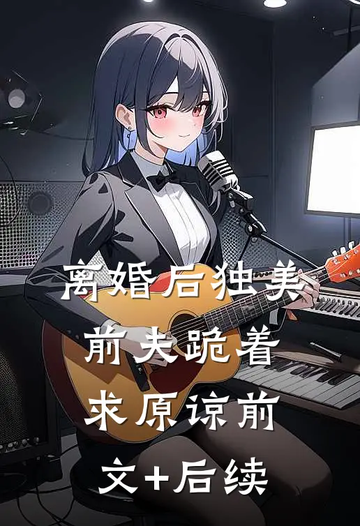 离婚后独美，前夫跪着求原谅前文+后续