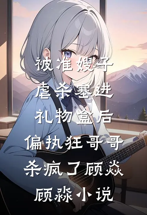 被准嫂子虐杀塞进礼物盒后，偏执狂哥哥杀疯了顾焱顾淼小说