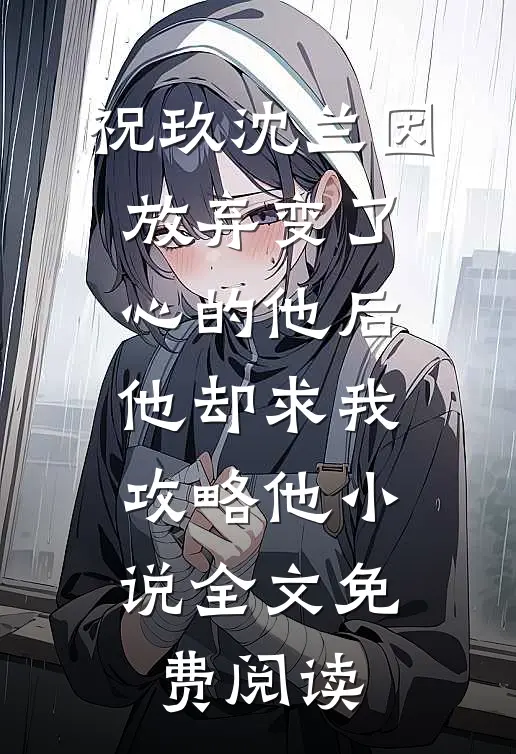 祝玖沈兰因放弃变了心的他后，他却求我攻略他小说全文免费阅读