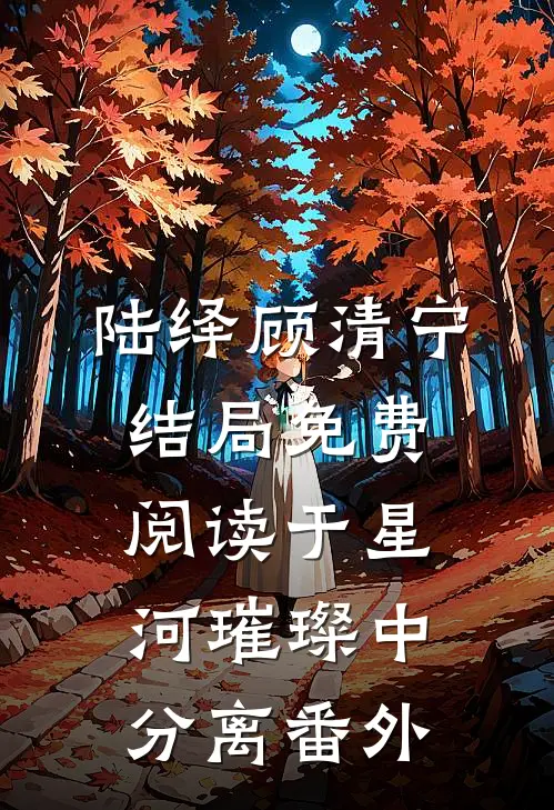 陆绎顾清宁结局免费阅读于星河璀璨中分离番外