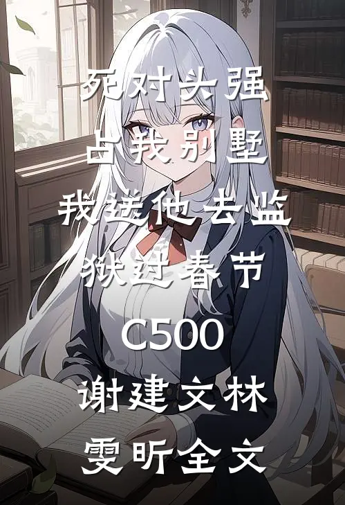 死对头强占我别墅，我送他去监狱过春节C500谢建文林雯昕全文