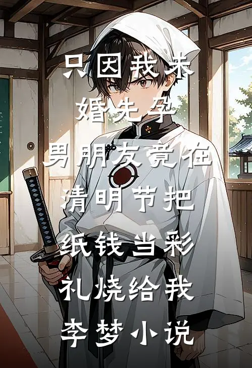 只因我未婚先孕，男朋友竟在清明节把纸钱当彩礼烧给我李梦小说