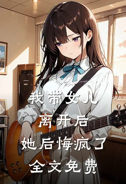 我带女儿离开后，她后悔疯了全文免费
