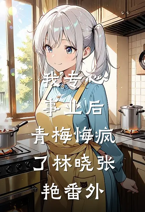 我专心事业后，青梅悔疯了林晓张艳 番外