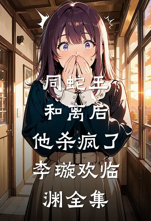 同蛇王和离后，他杀疯了李璇欢临渊全集