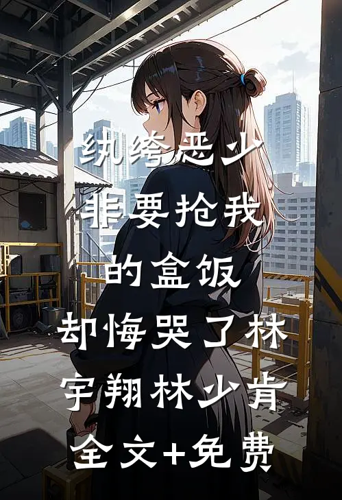 纨绔恶少非要抢我的盒饭，却悔哭了林宇翔林少肯全文+免费