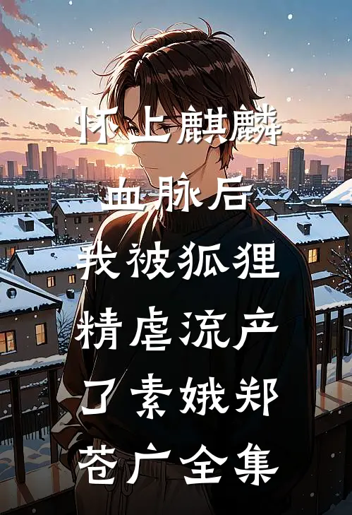 怀上麒麟血脉后，我被狐狸精虐流产了素娥郑苍广 全集