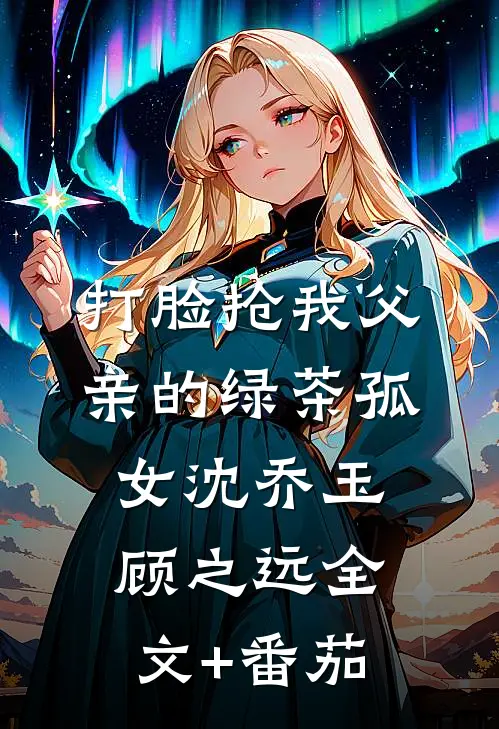 打脸抢我父亲的绿茶孤女沈乔玉顾之远全文+番茄