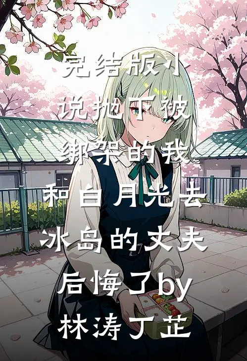 完结版小说抛下被绑架的我，和白月光去冰岛的丈夫后悔了by林涛丁芷