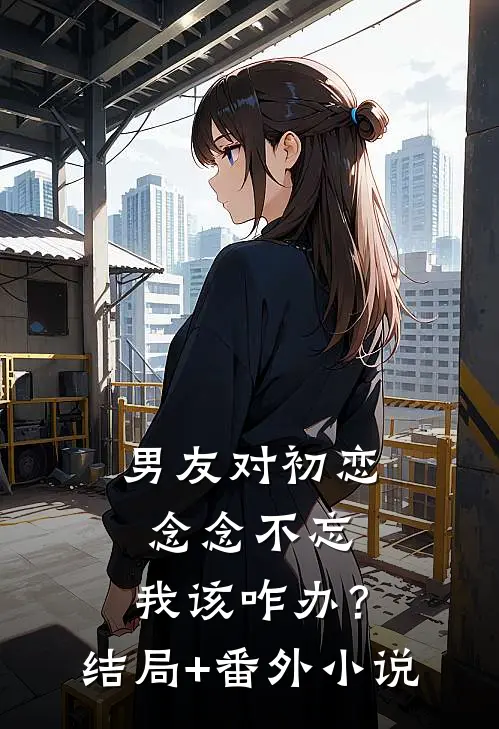 男友对初恋念念不忘，我该咋办？结局+番外小说