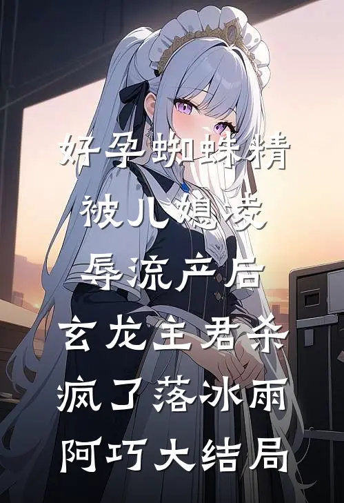 好孕蜘蛛精被儿媳凌辱流产后，玄龙主君杀疯了落冰雨阿巧大结局