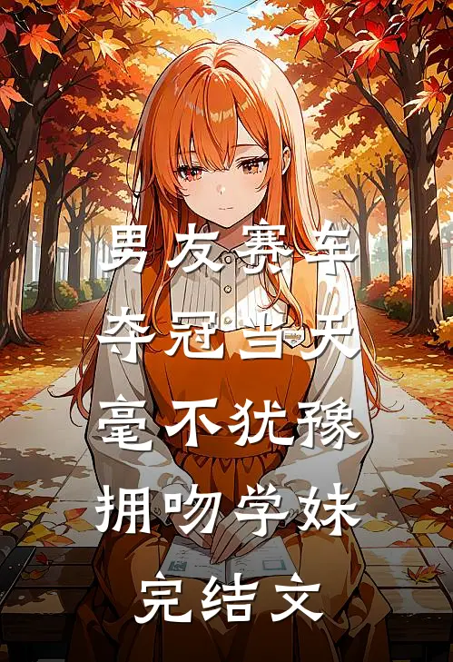 男友赛车夺冠当天，毫不犹豫拥吻学妹完结文