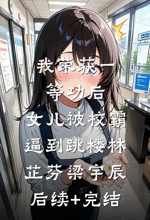 我荣获一等功后，女儿被校霸逼到跳楼林芷芬梁宇辰后续+完结