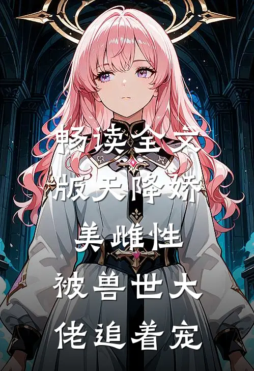 畅读全文版天降娇美雌性，被兽世大佬追着宠