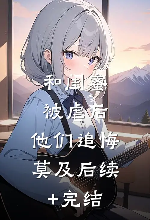 和闺蜜被虐后，他们追悔莫及后续+完结