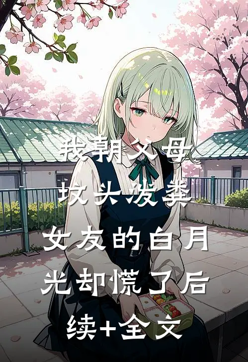 我朝父母坟头泼粪，女友的白月光却慌了后续+全文