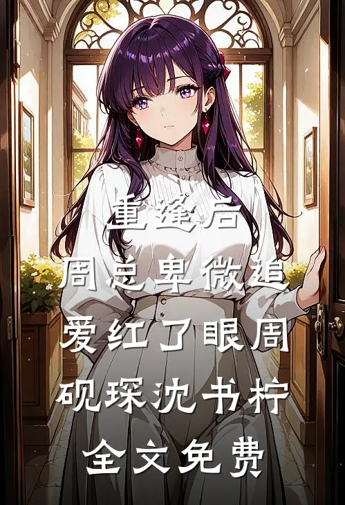 重逢后，周总卑微追爱红了眼周砚琛沈书柠全文免费