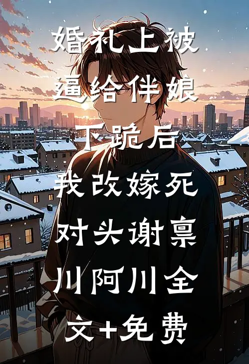 婚礼上被逼给伴娘下跪后，我改嫁死对头谢禀川阿川全文+免费