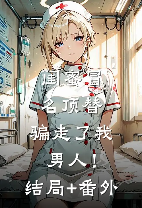 闺蜜冒名顶替，骗走了我男人！结局+番外