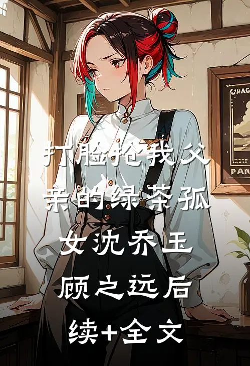 打脸抢我父亲的绿茶孤女沈乔玉顾之远后续+全文