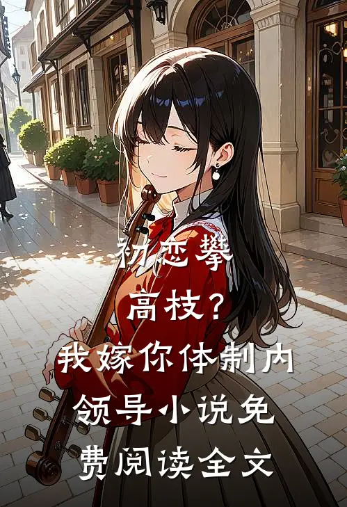 初恋攀高枝？我嫁你体制内领导小说免费阅读全文